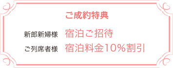 ご成約特典　新郎新婦様：宿泊ご招待　ご列席者様：宿泊料金10％割引