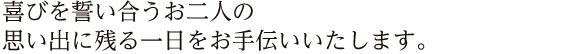 喜びを誓い合うお二人の思い出に残る一日をお手伝いいたします。