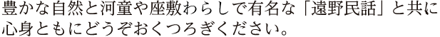 豊かな自然と河童や座敷わらしで有名な「遠野民話」と共に心身ともにどうぞおくつろぎください。